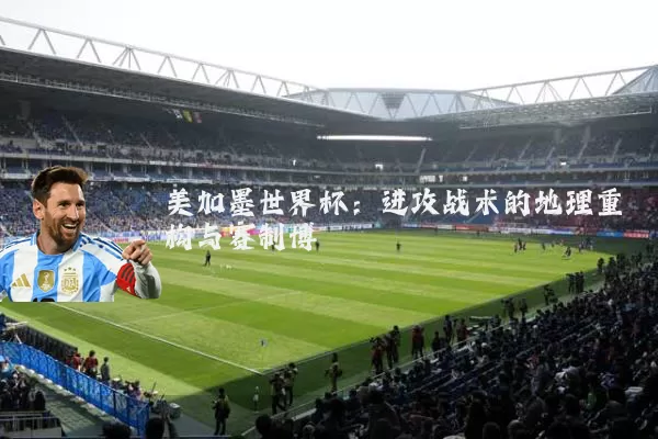 美加墨世界杯：进攻战术的地理重构与赛制博弈
