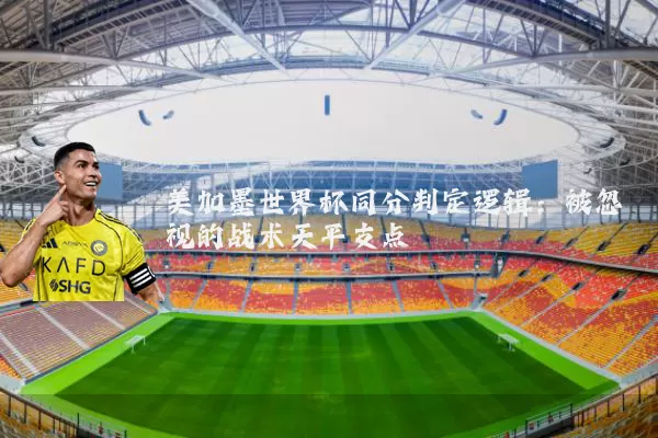 美加墨世界杯同分判定逻辑：被忽视的战术天平支点