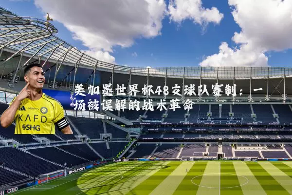 美加墨世界杯48支球队赛制:一场被误解的战术革命